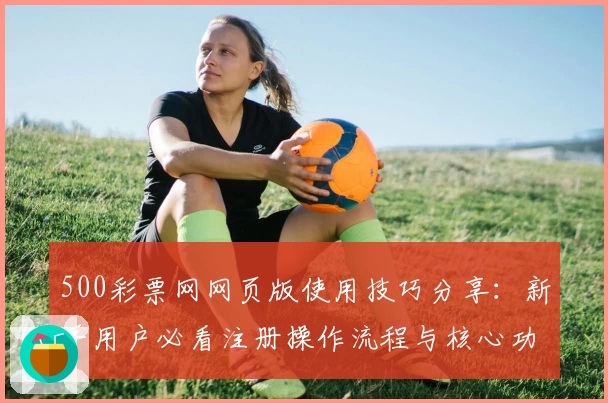 500彩票网网页版使用技巧分享：新手用户必看注册操作流程与核心功能解析