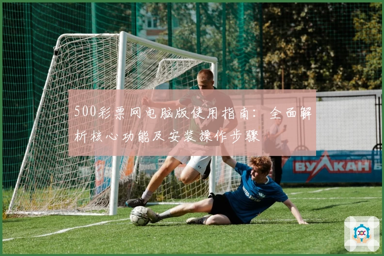 500彩票网电脑版使用指南：全面解析核心功能及安装操作步骤