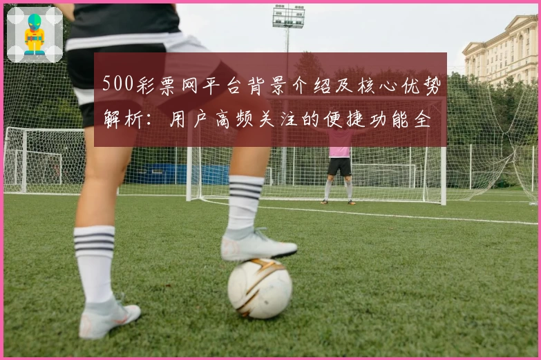 500彩票网平台背景介绍及核心优势解析：用户高频关注的便捷功能全面剖析