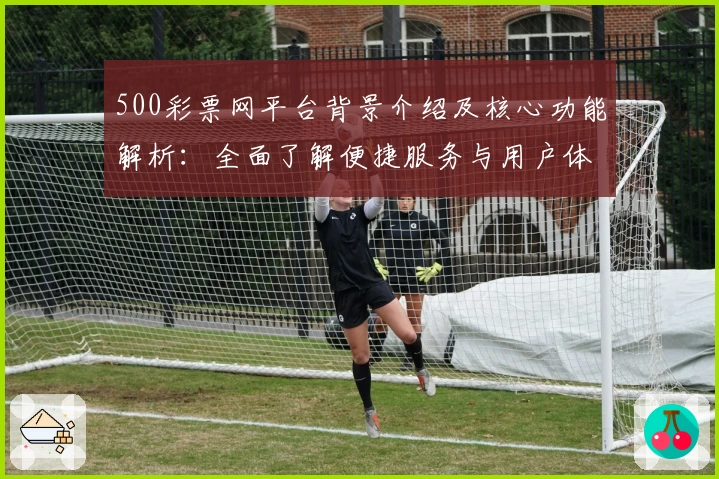 500彩票网平台背景介绍及核心功能解析：全面了解便捷服务与用户体验