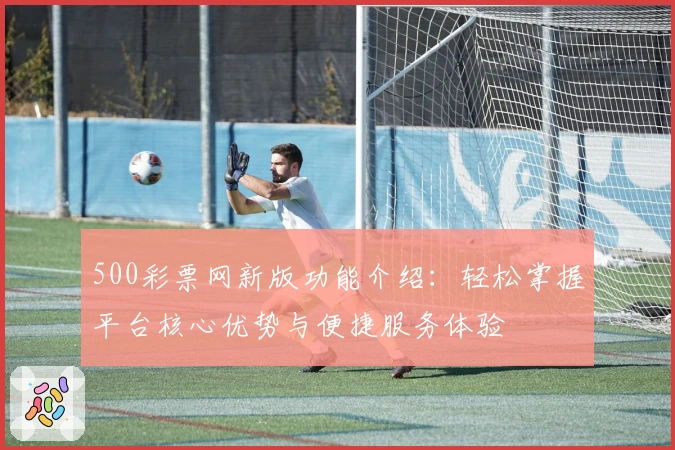 500彩票网新版功能介绍：轻松掌握平台核心优势与便捷服务体验