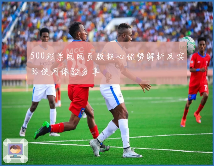 500彩票网网页版核心优势解析及实际使用体验分享