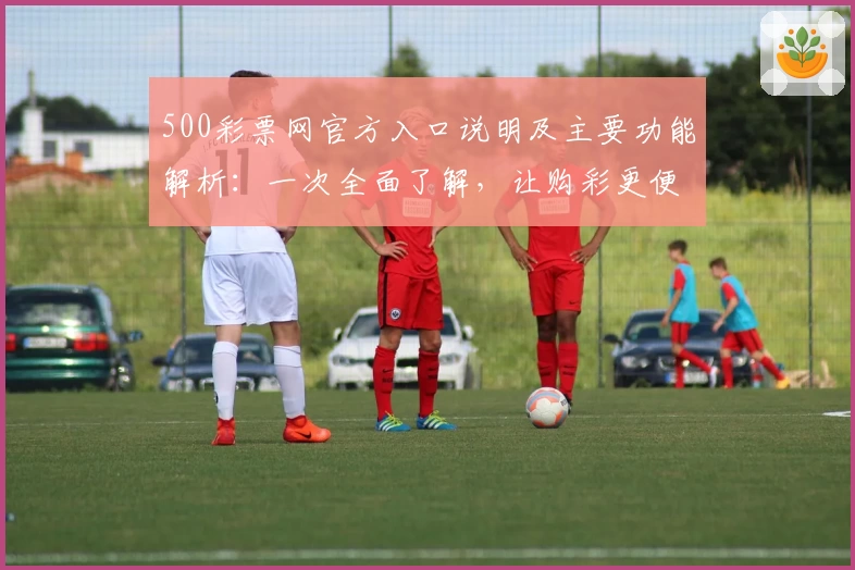 500彩票网官方入口说明及主要功能解析：一次全面了解，让购彩更便捷