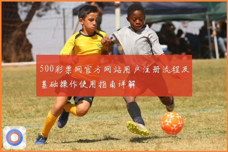 500彩票网官方网站用户注册流程及基础操作使用指南详解