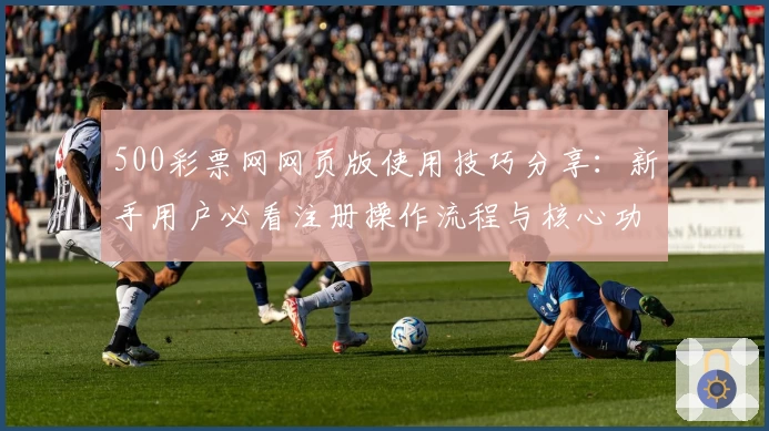500彩票网网页版使用技巧分享：新手用户必看注册操作流程与核心功能解析