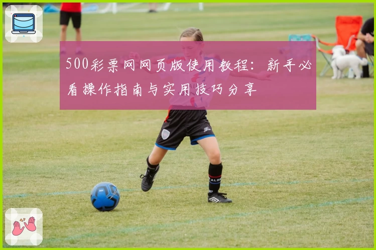 500彩票网网页版使用教程：新手必看操作指南与实用技巧分享