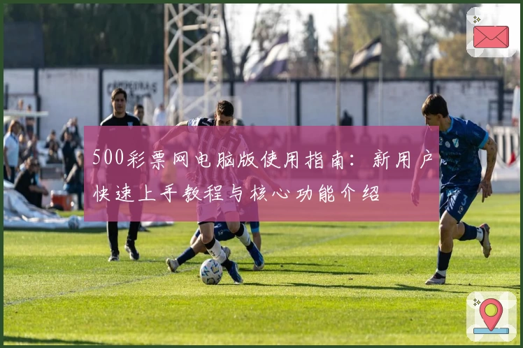 500彩票网电脑版使用指南：新用户快速上手教程与核心功能介绍